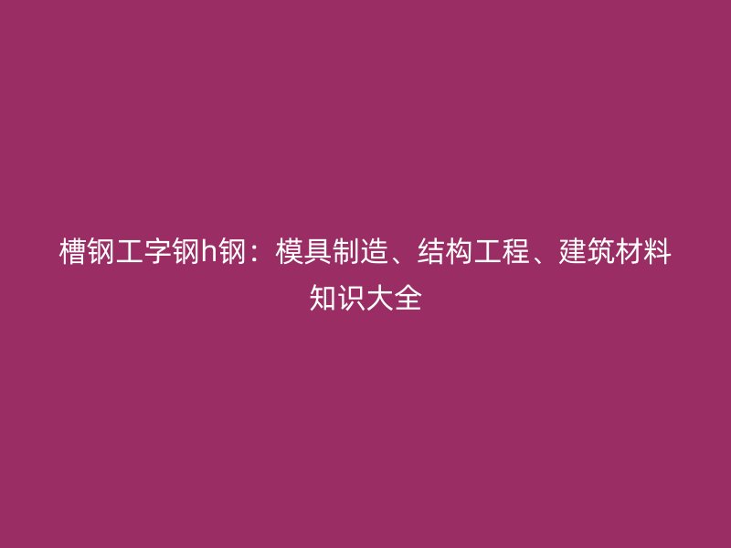 槽钢工字钢h钢:模具制造、结构工程、建筑材料知识大全