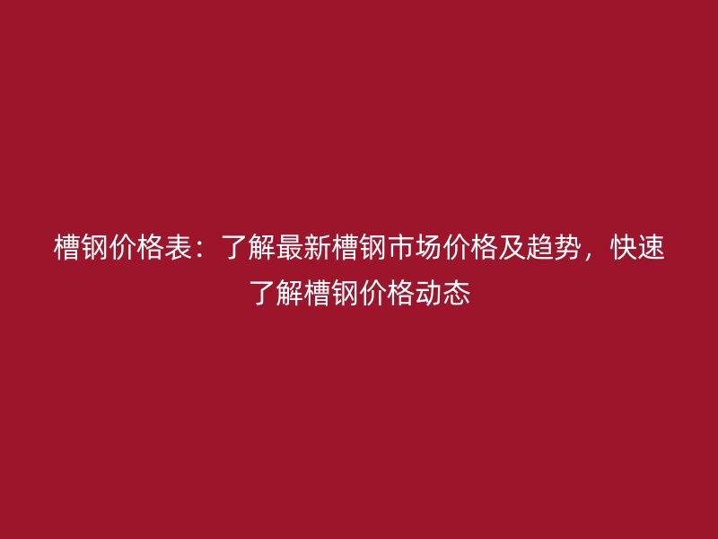 槽钢价格表:了解最新槽钢市场价格及趋势,快速了解槽钢价格动态