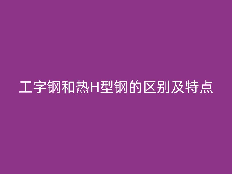 工字钢和热H型钢的区别及特点