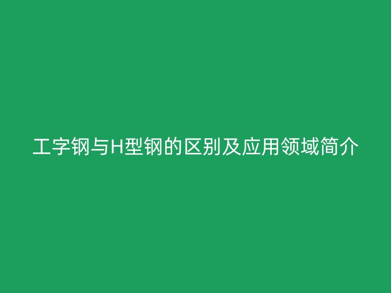 工字钢与H型钢的区别及应用领域简介