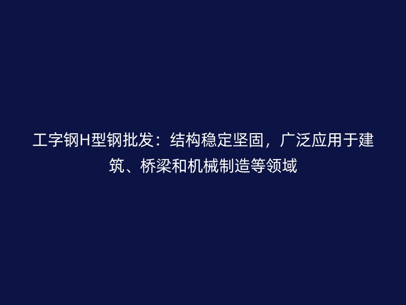 工字钢H型钢批发:结构稳定坚固,广泛应用于建筑、桥梁和机械制造等领域