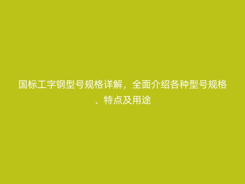 国标工字钢型号规格详解,全面介绍各种型号规格、特点及用途