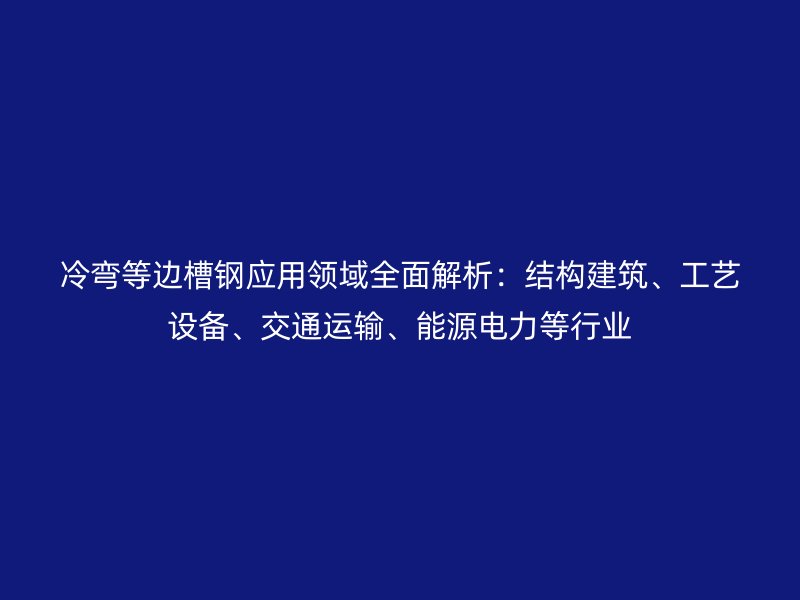 冷弯等边槽钢应用领域全面解析:结构建筑、工艺设备、交通运输、能源电力等行业