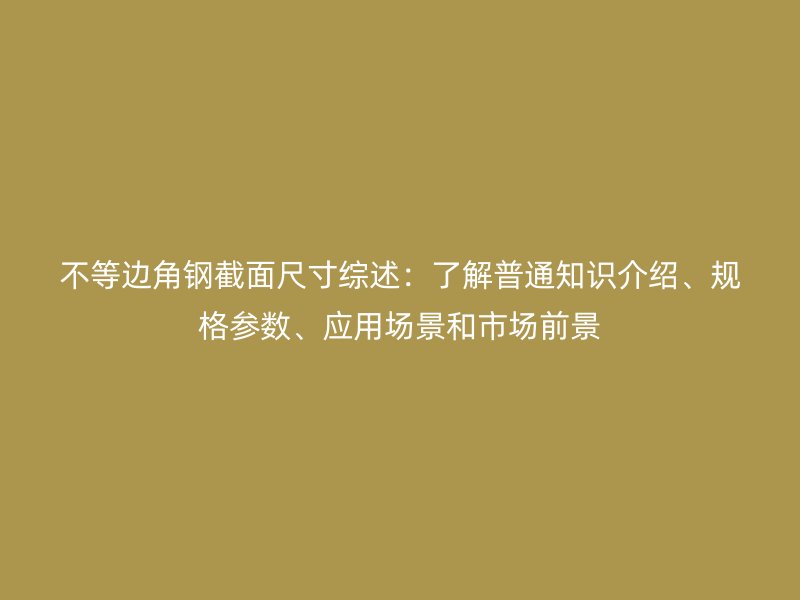 不等边角钢截面尺寸综述：了解普通知识介绍、规格参数、应用场景和市场前景