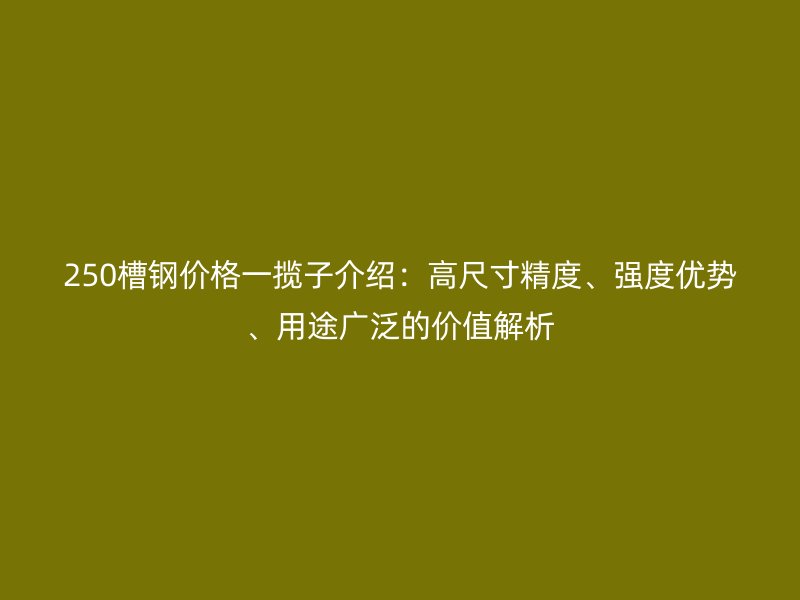 250槽钢价格一揽子介绍:高尺寸精度、强度优势、用途广泛的价值解析