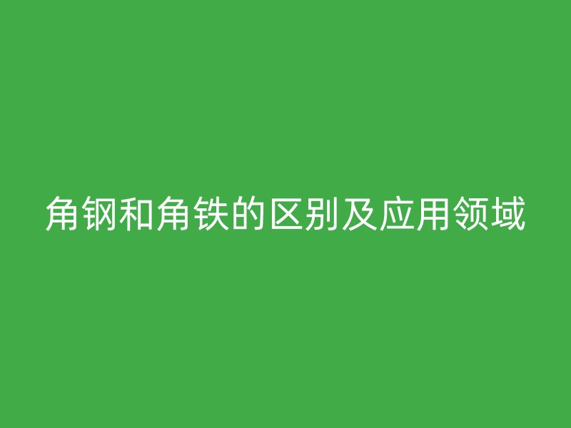 角钢和角铁的区别及应用领域