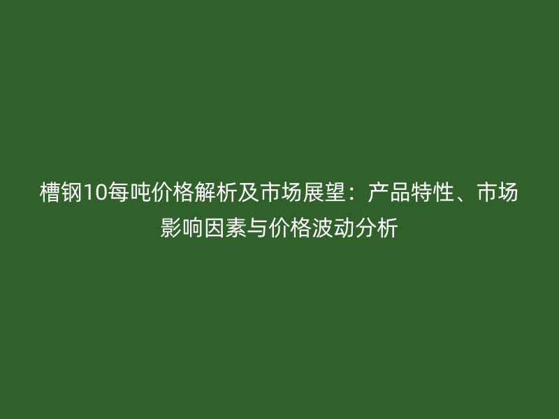 槽钢10每吨价格解析及市场展望：产品特性、市场影响因素与价格波动分析