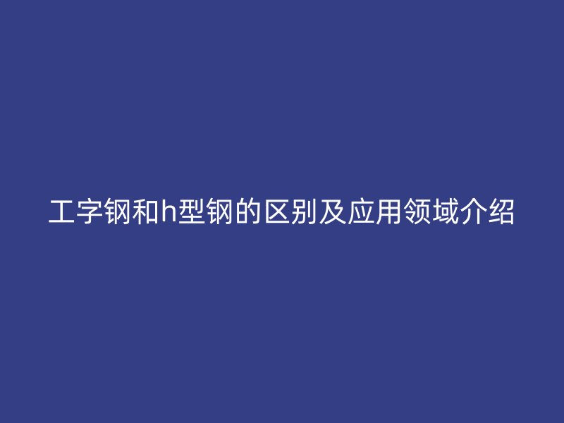 工字钢和h型钢的区别及应用领域介绍
