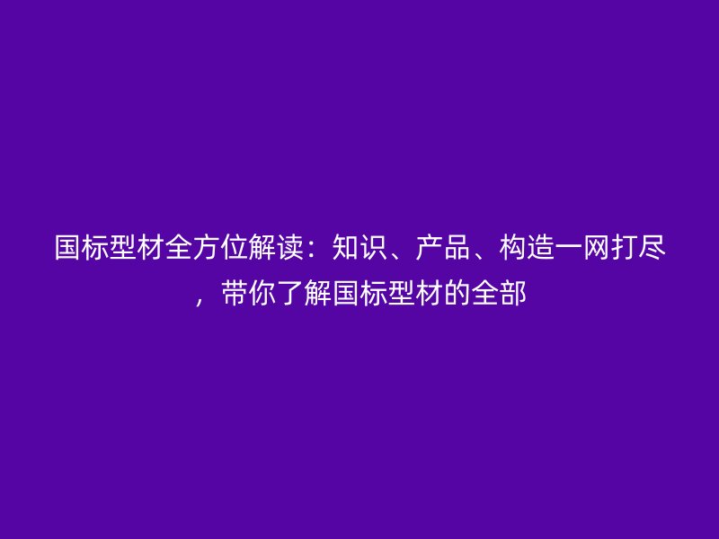 国标型材全方位解读：知识、产品、构造一网打尽，带你了解国标型材的全部