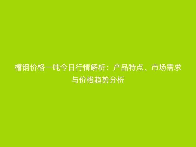 槽钢价格一吨今日行情解析:产品特点、市场需求与价格趋势分析