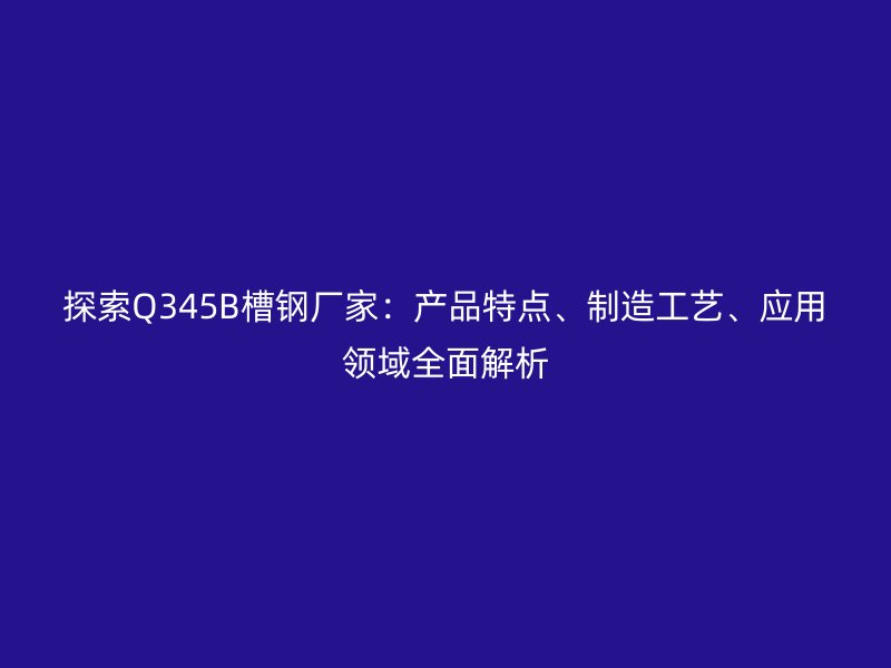 探索Q345B槽钢厂家：产品特点、制造工艺、应用领域全面解析