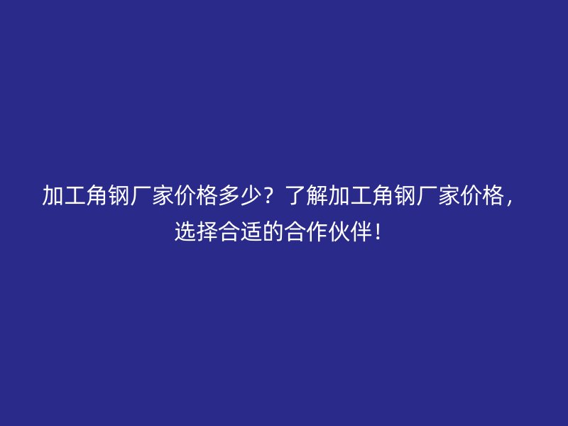 加工角钢厂家价格多少？了解加工角钢厂家价格，选择合适的合作伙伴！